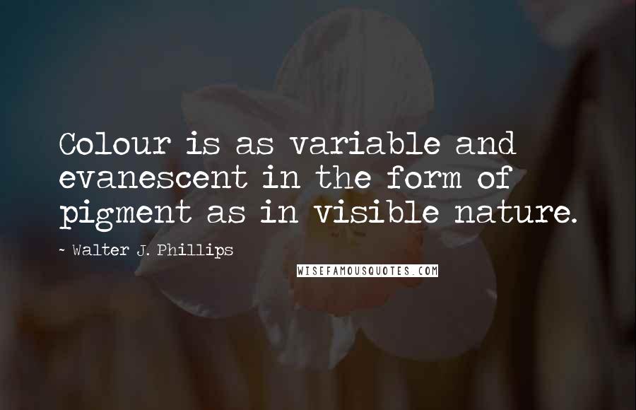 Walter J. Phillips Quotes: Colour is as variable and evanescent in the form of pigment as in visible nature.