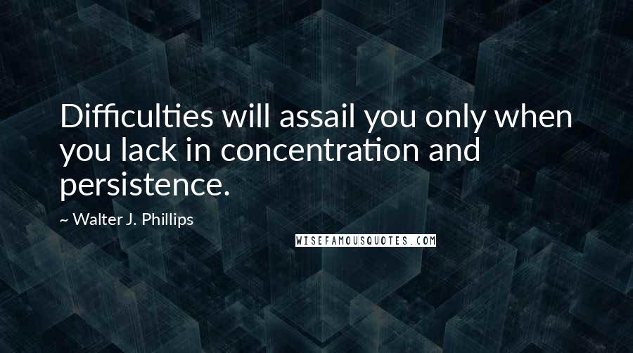 Walter J. Phillips Quotes: Difficulties will assail you only when you lack in concentration and persistence.