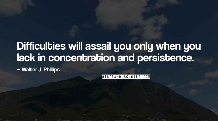 Walter J. Phillips Quotes: Difficulties will assail you only when you lack in concentration and persistence.