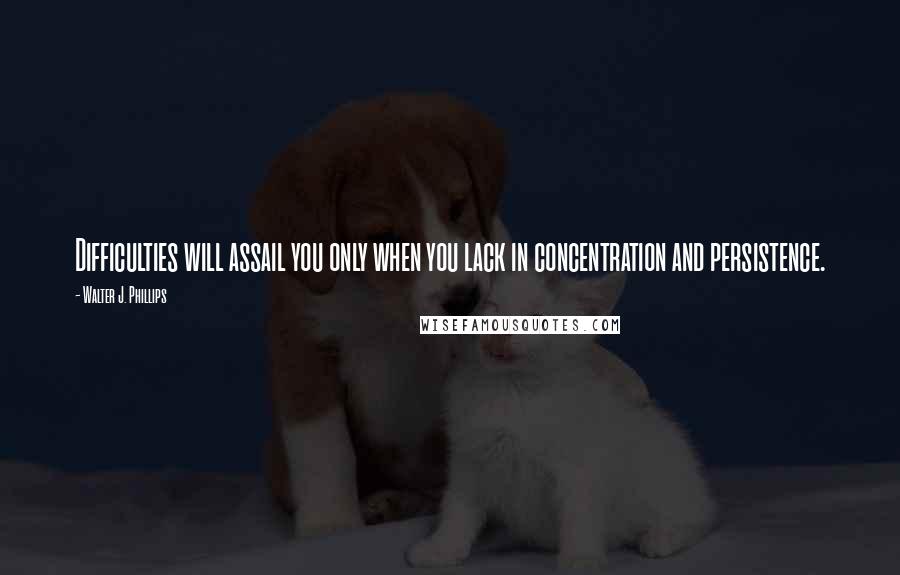 Walter J. Phillips Quotes: Difficulties will assail you only when you lack in concentration and persistence.