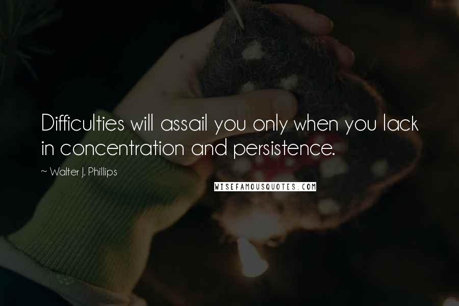 Walter J. Phillips Quotes: Difficulties will assail you only when you lack in concentration and persistence.