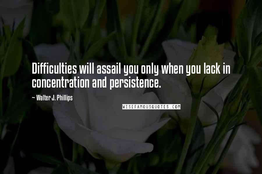 Walter J. Phillips Quotes: Difficulties will assail you only when you lack in concentration and persistence.