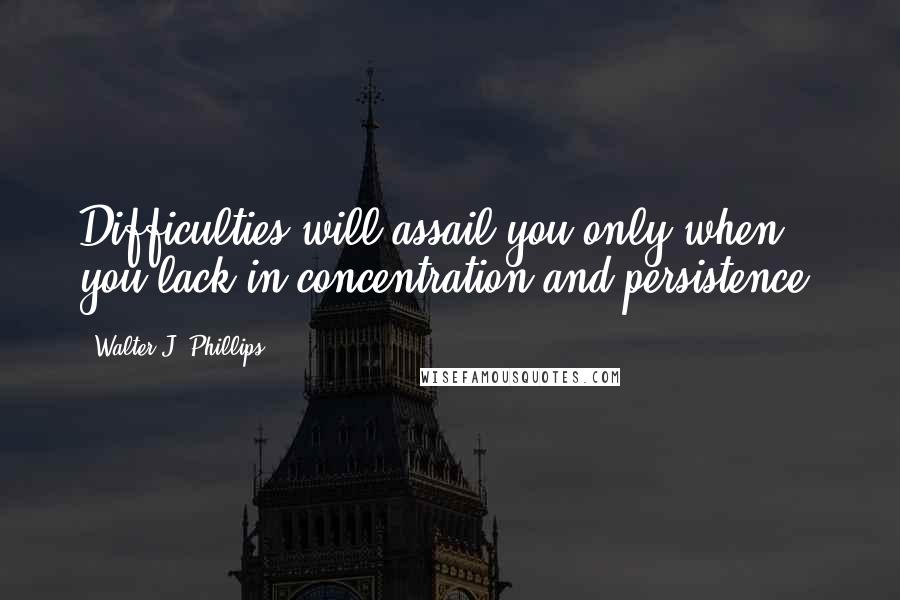 Walter J. Phillips Quotes: Difficulties will assail you only when you lack in concentration and persistence.