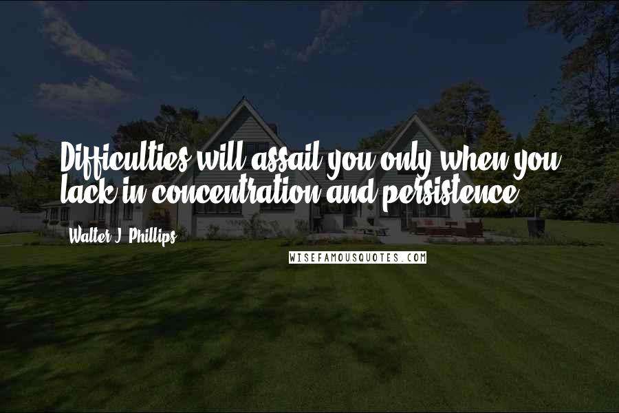 Walter J. Phillips Quotes: Difficulties will assail you only when you lack in concentration and persistence.