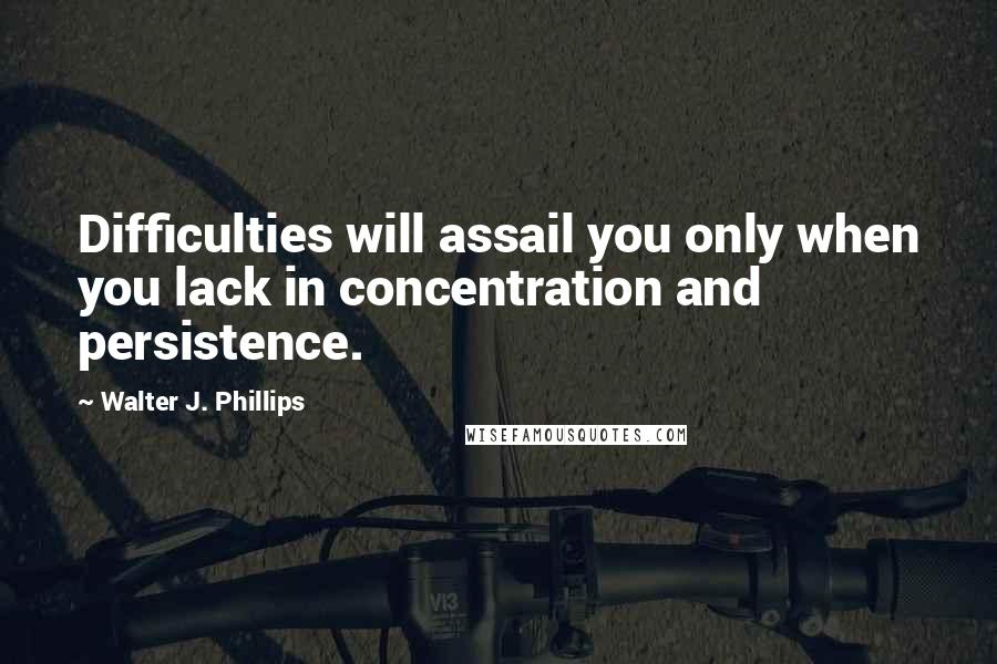 Walter J. Phillips Quotes: Difficulties will assail you only when you lack in concentration and persistence.