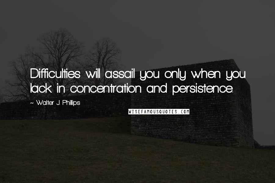 Walter J. Phillips Quotes: Difficulties will assail you only when you lack in concentration and persistence.