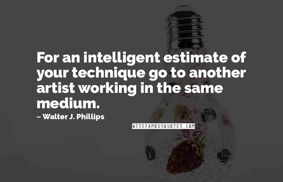 Walter J. Phillips Quotes: For an intelligent estimate of your technique go to another artist working in the same medium.