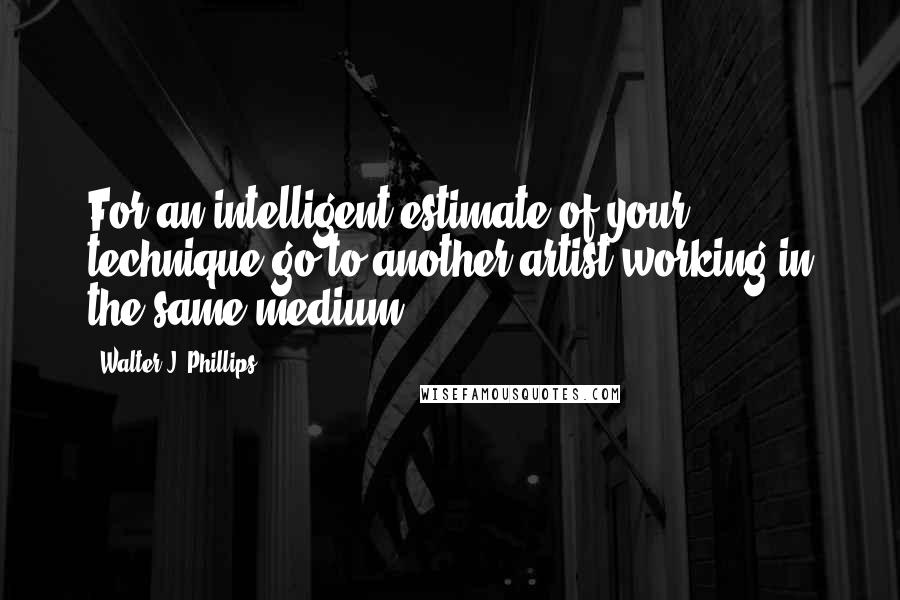 Walter J. Phillips Quotes: For an intelligent estimate of your technique go to another artist working in the same medium.
