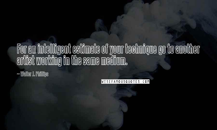 Walter J. Phillips Quotes: For an intelligent estimate of your technique go to another artist working in the same medium.