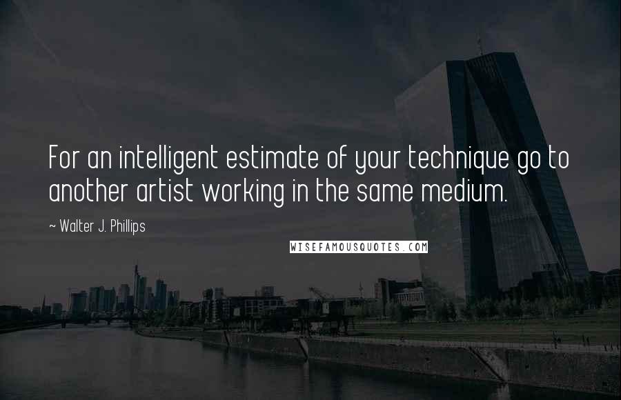 Walter J. Phillips Quotes: For an intelligent estimate of your technique go to another artist working in the same medium.