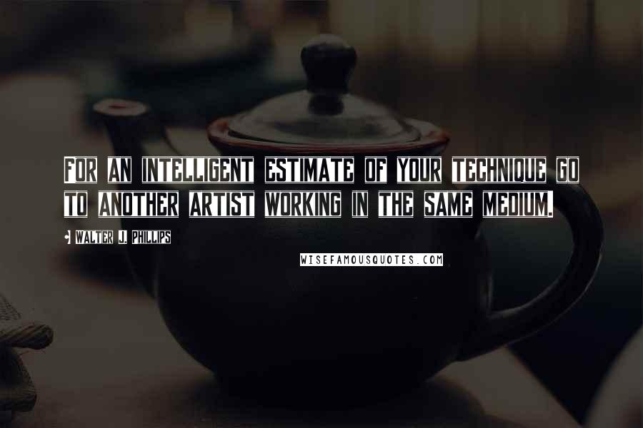 Walter J. Phillips Quotes: For an intelligent estimate of your technique go to another artist working in the same medium.