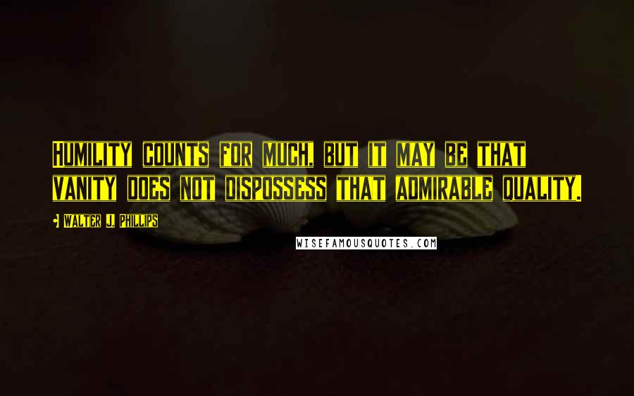 Walter J. Phillips Quotes: Humility counts for much, but it may be that vanity does not dispossess that admirable quality.