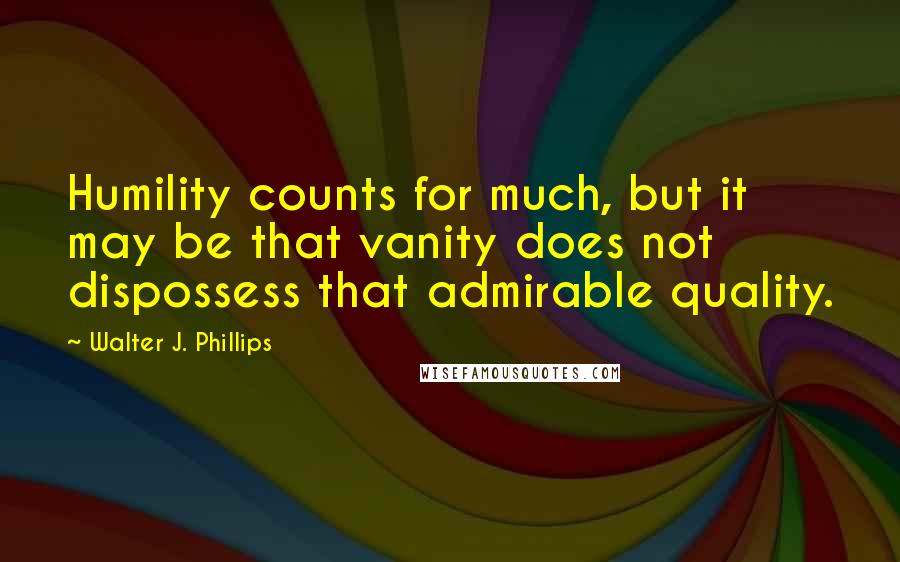 Walter J. Phillips Quotes: Humility counts for much, but it may be that vanity does not dispossess that admirable quality.