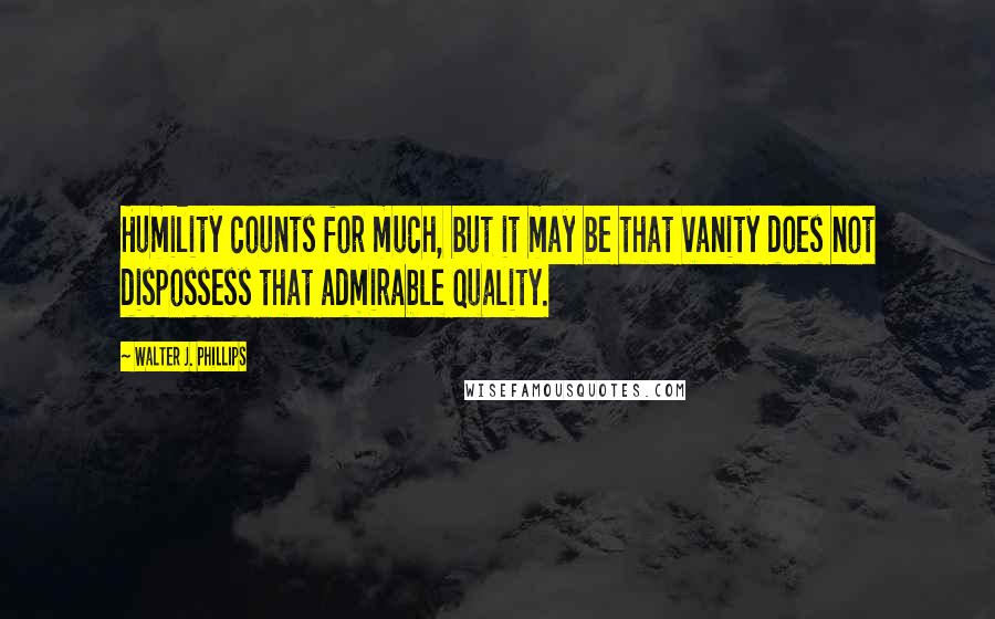 Walter J. Phillips Quotes: Humility counts for much, but it may be that vanity does not dispossess that admirable quality.