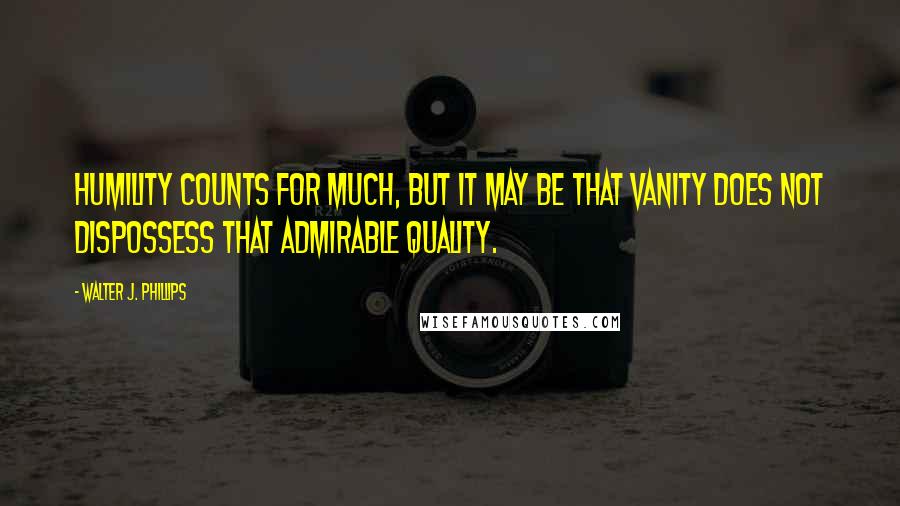 Walter J. Phillips Quotes: Humility counts for much, but it may be that vanity does not dispossess that admirable quality.