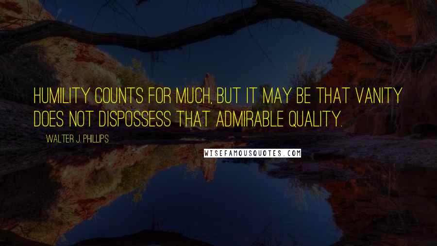 Walter J. Phillips Quotes: Humility counts for much, but it may be that vanity does not dispossess that admirable quality.