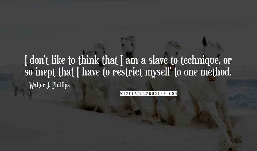 Walter J. Phillips Quotes: I don't like to think that I am a slave to technique, or so inept that I have to restrict myself to one method.
