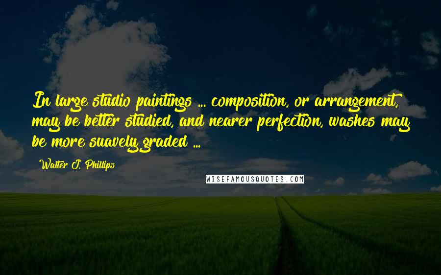 Walter J. Phillips Quotes: In large studio paintings ... composition, or arrangement, may be better studied, and nearer perfection, washes may be more suavely graded ...