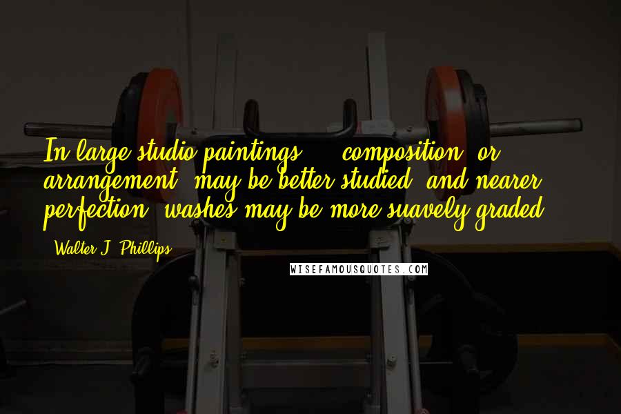 Walter J. Phillips Quotes: In large studio paintings ... composition, or arrangement, may be better studied, and nearer perfection, washes may be more suavely graded ...