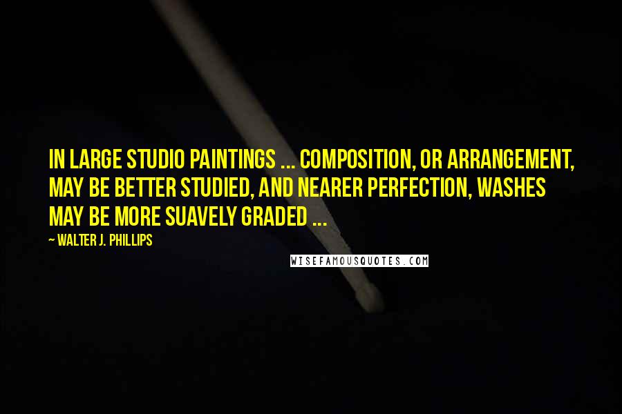 Walter J. Phillips Quotes: In large studio paintings ... composition, or arrangement, may be better studied, and nearer perfection, washes may be more suavely graded ...