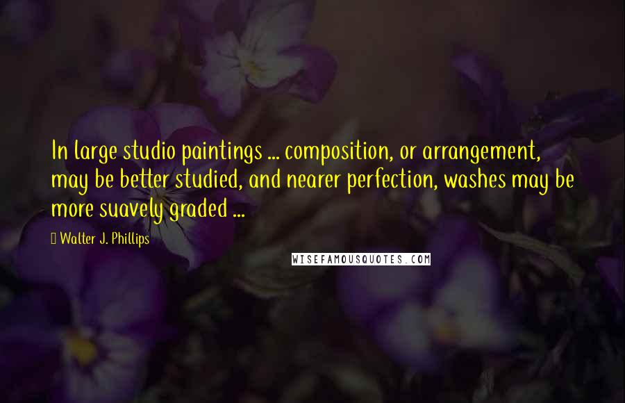 Walter J. Phillips Quotes: In large studio paintings ... composition, or arrangement, may be better studied, and nearer perfection, washes may be more suavely graded ...