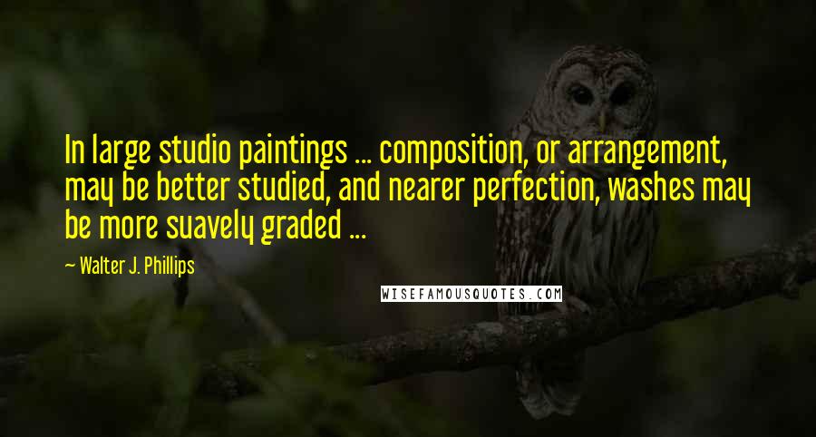 Walter J. Phillips Quotes: In large studio paintings ... composition, or arrangement, may be better studied, and nearer perfection, washes may be more suavely graded ...