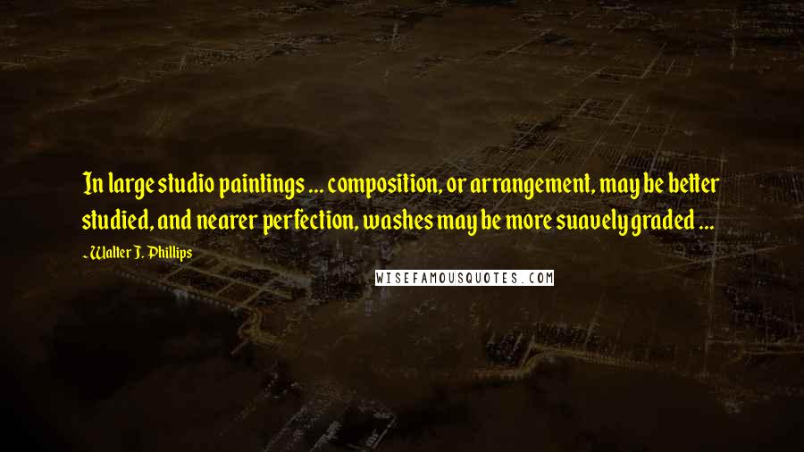 Walter J. Phillips Quotes: In large studio paintings ... composition, or arrangement, may be better studied, and nearer perfection, washes may be more suavely graded ...