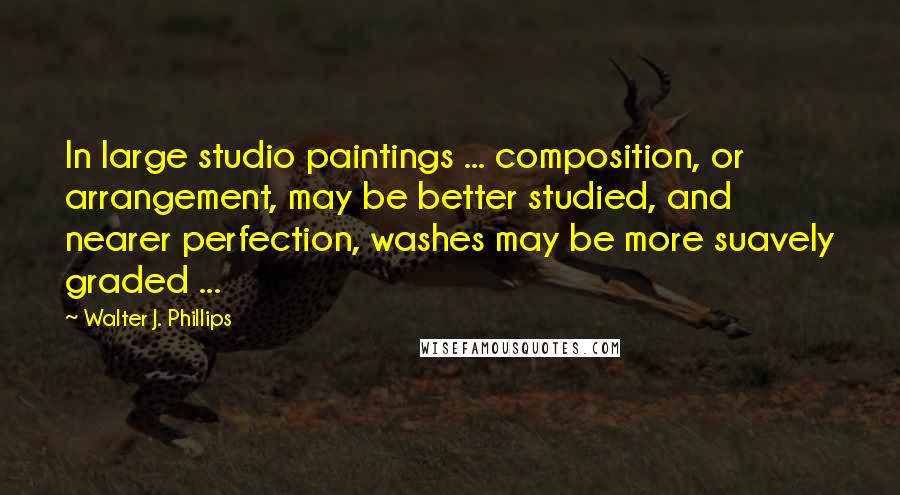 Walter J. Phillips Quotes: In large studio paintings ... composition, or arrangement, may be better studied, and nearer perfection, washes may be more suavely graded ...