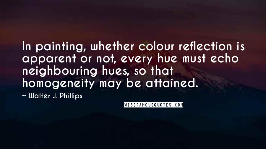 Walter J. Phillips Quotes: In painting, whether colour reflection is apparent or not, every hue must echo neighbouring hues, so that homogeneity may be attained.