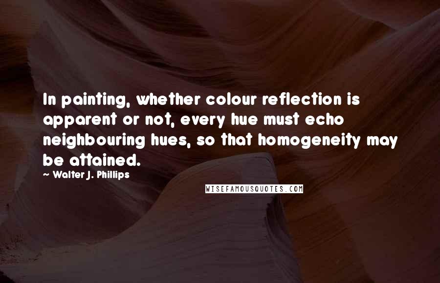 Walter J. Phillips Quotes: In painting, whether colour reflection is apparent or not, every hue must echo neighbouring hues, so that homogeneity may be attained.