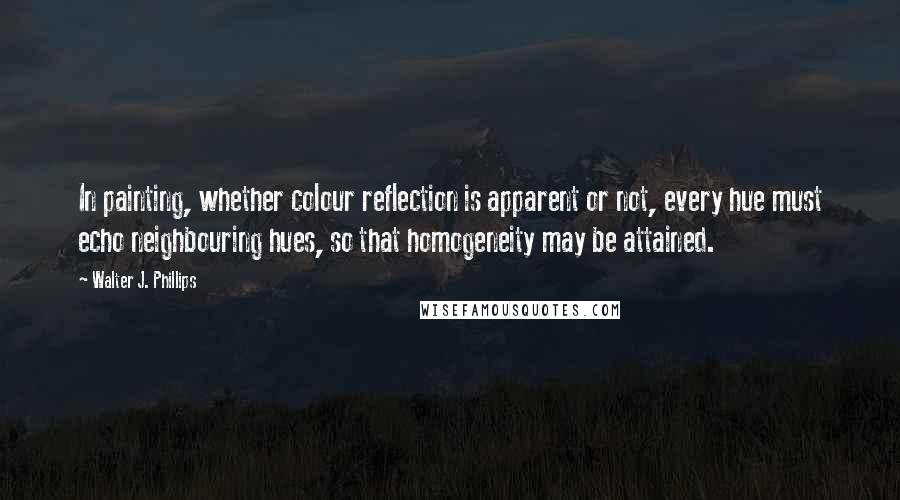 Walter J. Phillips Quotes: In painting, whether colour reflection is apparent or not, every hue must echo neighbouring hues, so that homogeneity may be attained.