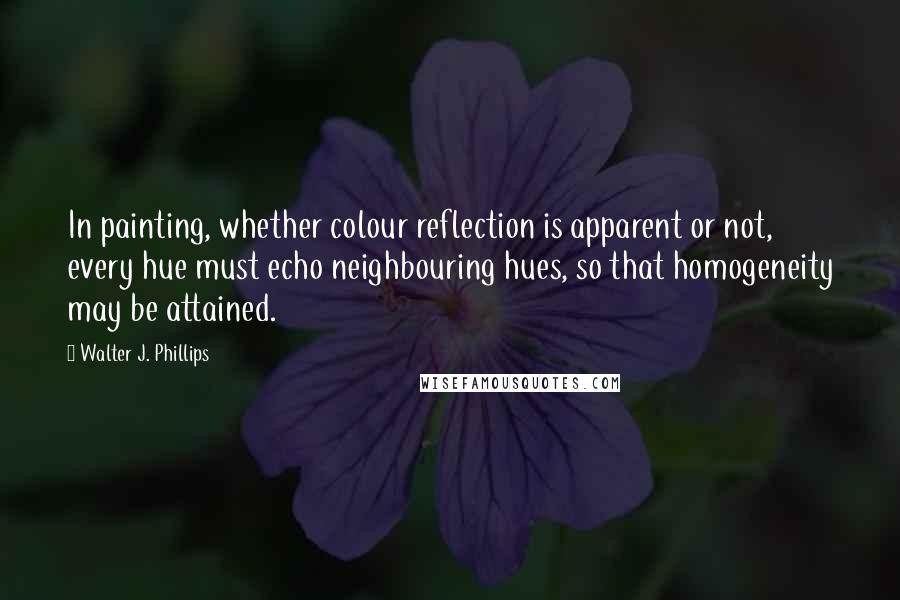 Walter J. Phillips Quotes: In painting, whether colour reflection is apparent or not, every hue must echo neighbouring hues, so that homogeneity may be attained.