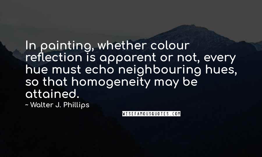 Walter J. Phillips Quotes: In painting, whether colour reflection is apparent or not, every hue must echo neighbouring hues, so that homogeneity may be attained.