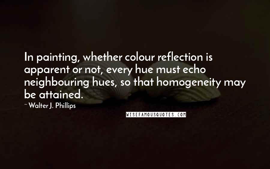 Walter J. Phillips Quotes: In painting, whether colour reflection is apparent or not, every hue must echo neighbouring hues, so that homogeneity may be attained.