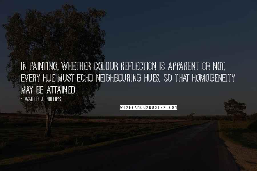 Walter J. Phillips Quotes: In painting, whether colour reflection is apparent or not, every hue must echo neighbouring hues, so that homogeneity may be attained.