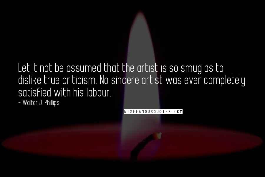 Walter J. Phillips Quotes: Let it not be assumed that the artist is so smug as to dislike true criticism. No sincere artist was ever completely satisfied with his labour.