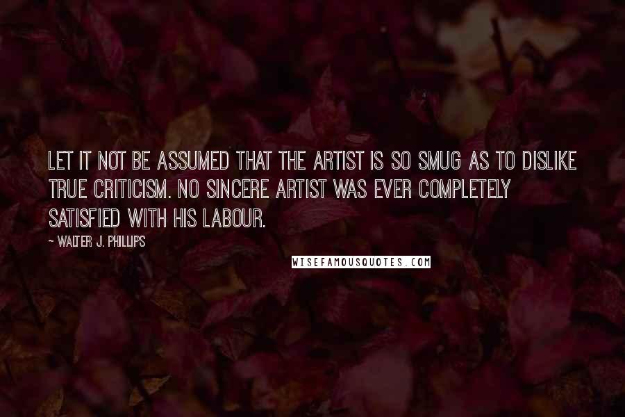 Walter J. Phillips Quotes: Let it not be assumed that the artist is so smug as to dislike true criticism. No sincere artist was ever completely satisfied with his labour.