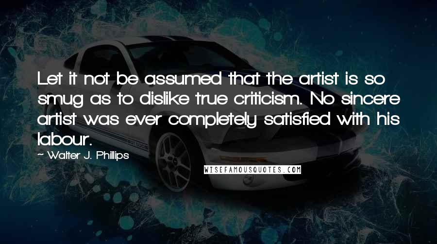 Walter J. Phillips Quotes: Let it not be assumed that the artist is so smug as to dislike true criticism. No sincere artist was ever completely satisfied with his labour.