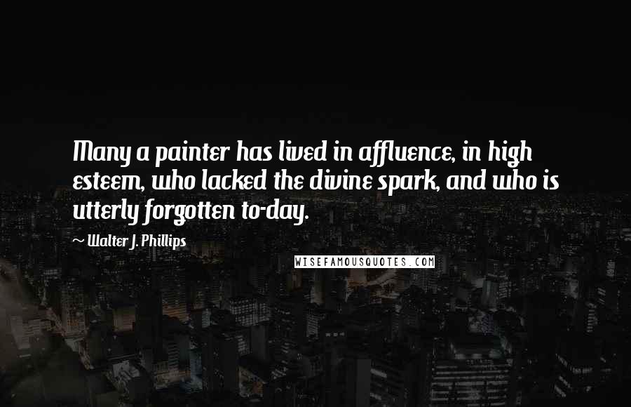 Walter J. Phillips Quotes: Many a painter has lived in affluence, in high esteem, who lacked the divine spark, and who is utterly forgotten to-day.