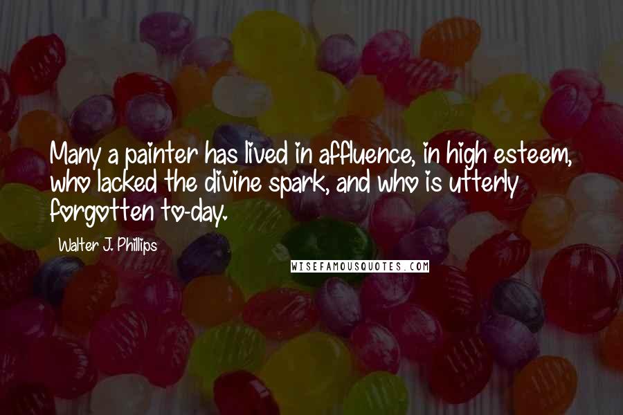 Walter J. Phillips Quotes: Many a painter has lived in affluence, in high esteem, who lacked the divine spark, and who is utterly forgotten to-day.