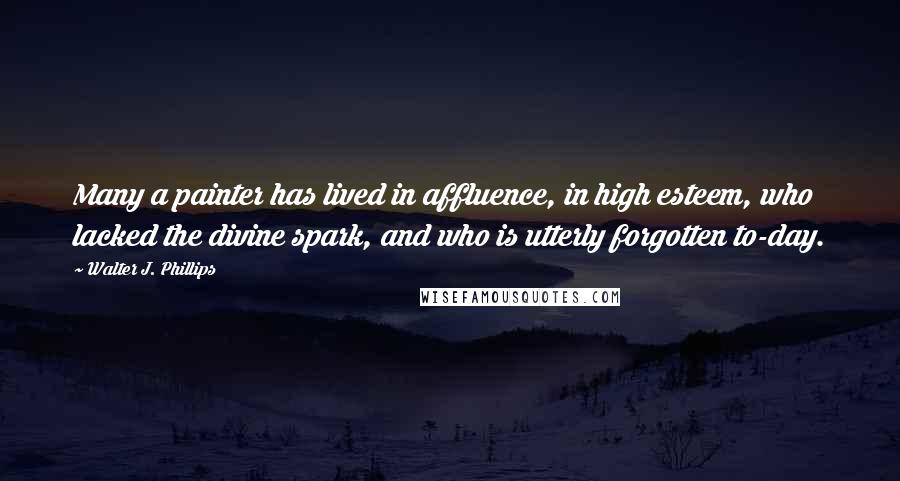 Walter J. Phillips Quotes: Many a painter has lived in affluence, in high esteem, who lacked the divine spark, and who is utterly forgotten to-day.