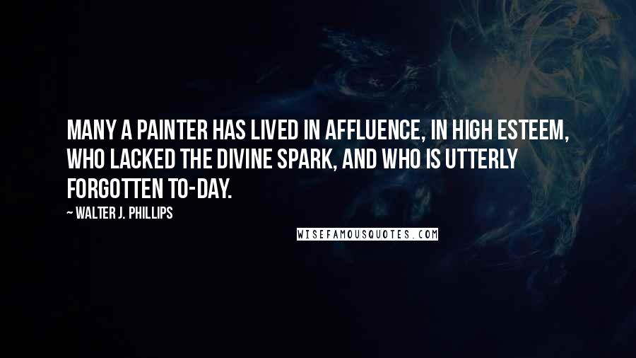 Walter J. Phillips Quotes: Many a painter has lived in affluence, in high esteem, who lacked the divine spark, and who is utterly forgotten to-day.