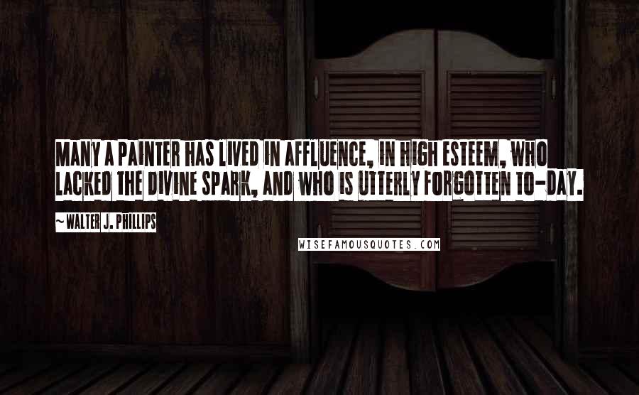 Walter J. Phillips Quotes: Many a painter has lived in affluence, in high esteem, who lacked the divine spark, and who is utterly forgotten to-day.