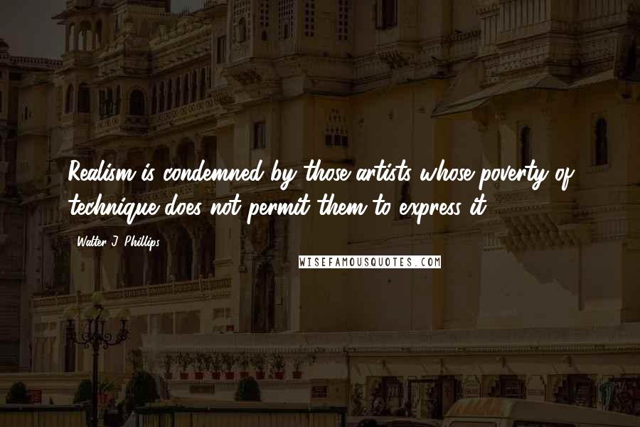 Walter J. Phillips Quotes: Realism is condemned by those artists whose poverty of technique does not permit them to express it.