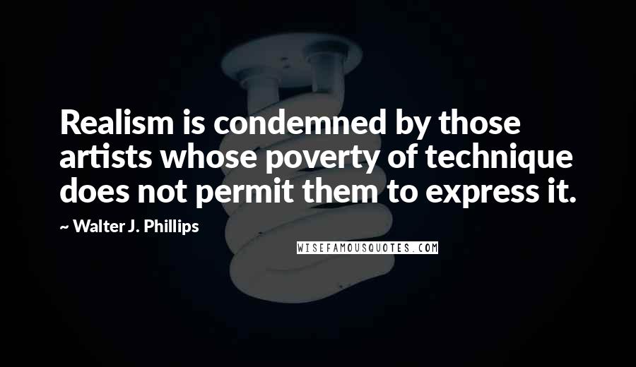 Walter J. Phillips Quotes: Realism is condemned by those artists whose poverty of technique does not permit them to express it.