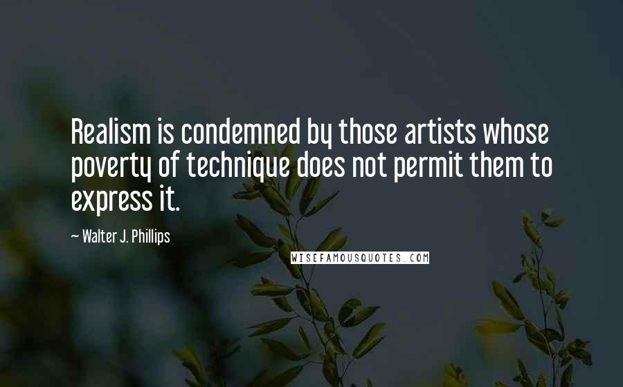 Walter J. Phillips Quotes: Realism is condemned by those artists whose poverty of technique does not permit them to express it.