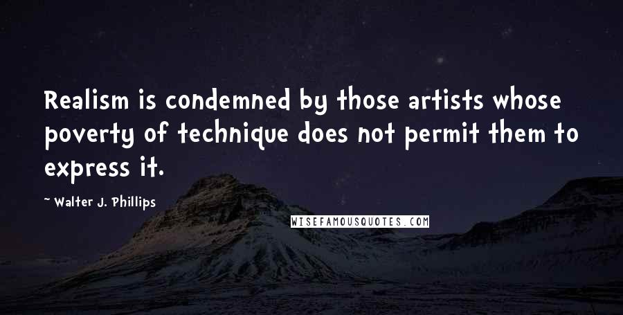 Walter J. Phillips Quotes: Realism is condemned by those artists whose poverty of technique does not permit them to express it.