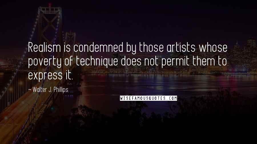 Walter J. Phillips Quotes: Realism is condemned by those artists whose poverty of technique does not permit them to express it.