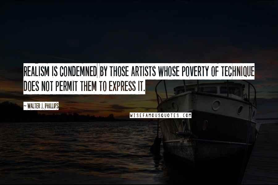 Walter J. Phillips Quotes: Realism is condemned by those artists whose poverty of technique does not permit them to express it.