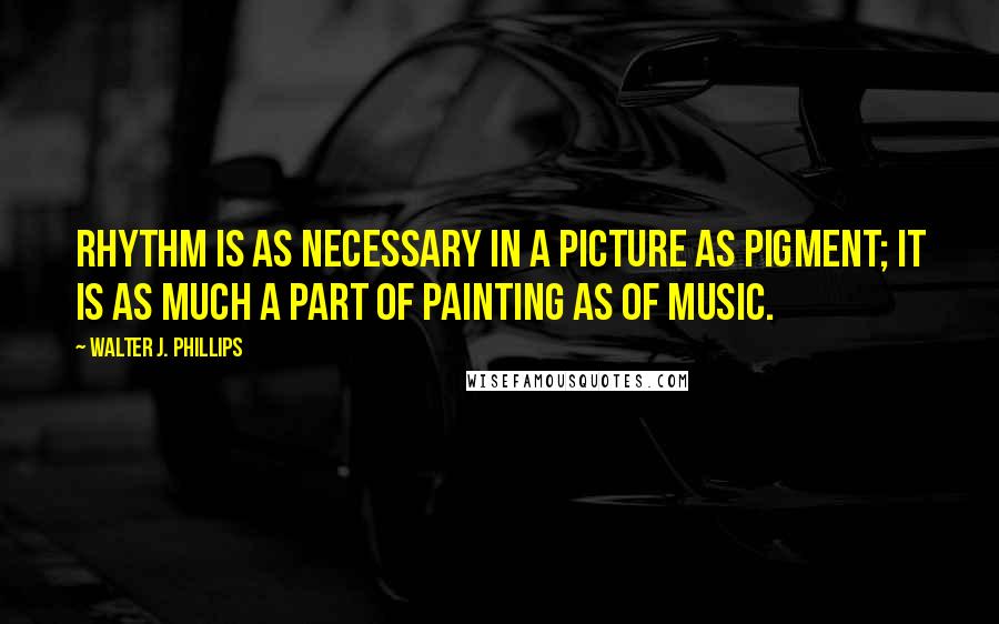 Walter J. Phillips Quotes: Rhythm is as necessary in a picture as pigment; it is as much a part of painting as of music.